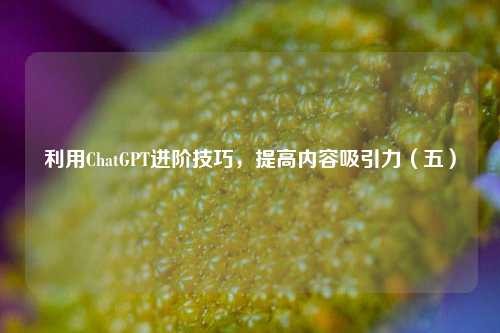 利用ChatGPT进阶技巧，提高内容吸引力（五）